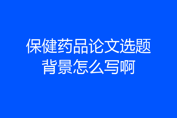 保健药品论文选题背景怎么写啊