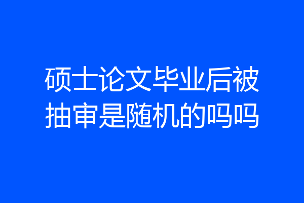 硕士论文毕业后被抽审是随机的吗吗