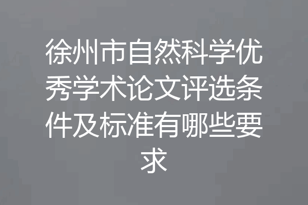徐州市自然科学优秀学术论文评选条件及标准有哪些要求