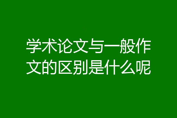 学术论文与一般作文的区别是什么呢