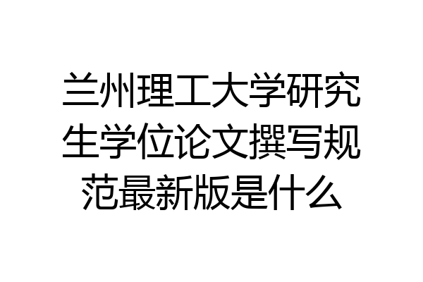 兰州理工大学研究生学位论文撰写规范最新版是什么