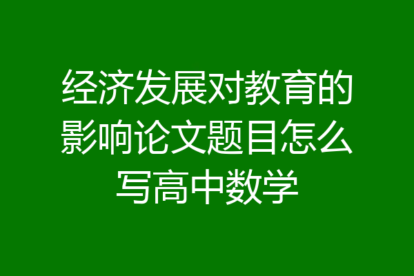 经济发展对教育的影响论文题目怎么写高中数学