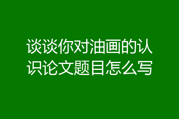 谈谈你对油画的认识论文题目怎么写