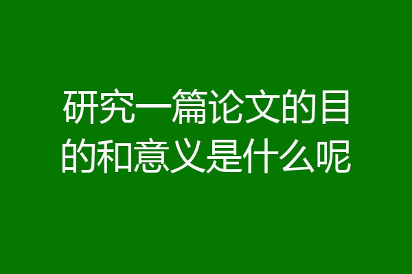 研究一篇论文的目的和意义是什么呢