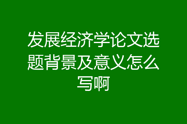 发展经济学论文选题背景及意义怎么写啊