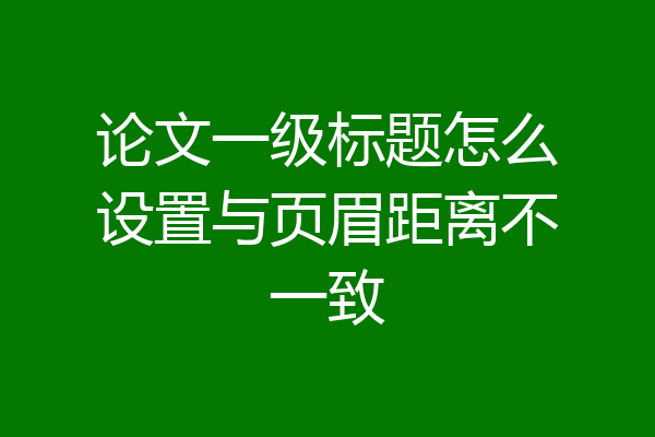 论文一级标题怎么设置与页眉距离不一致