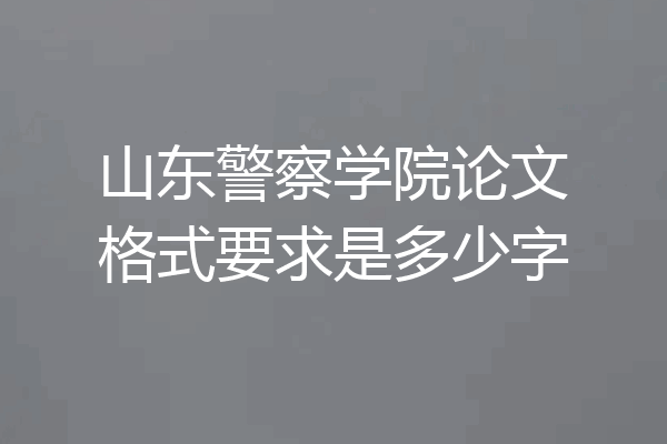 山东警察学院论文格式要求是多少字