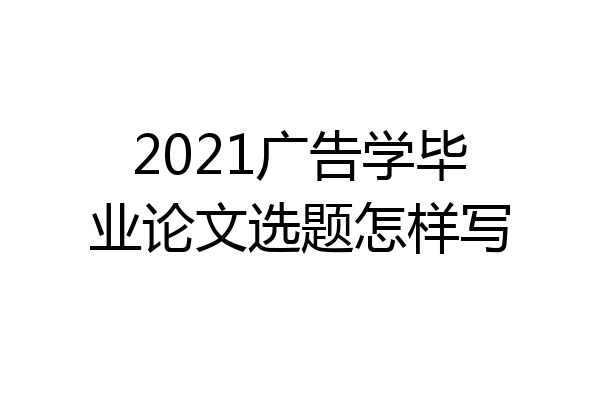 2021广告学毕业论文选题怎样写
