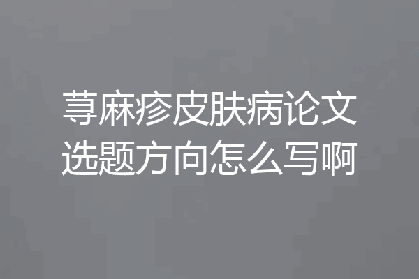 荨麻疹皮肤病论文选题方向怎么写啊