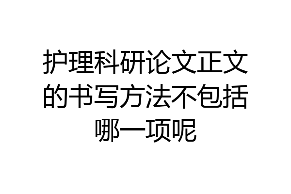 护理科研论文正文的书写方法不包括哪一项呢
