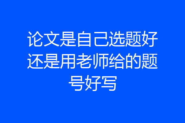 论文是自己选题好还是用老师给的题号好写