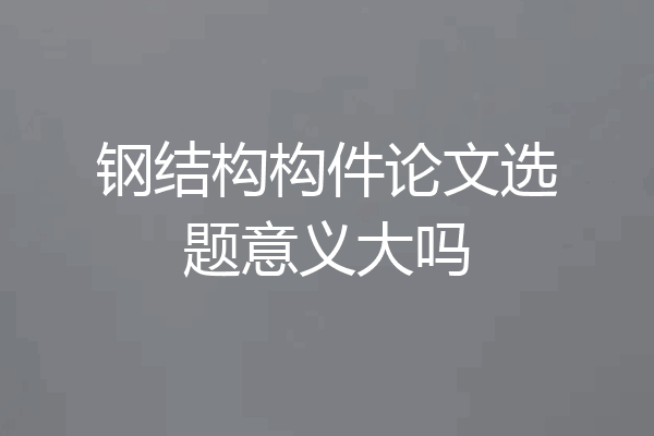 钢结构构件论文选题意义大吗