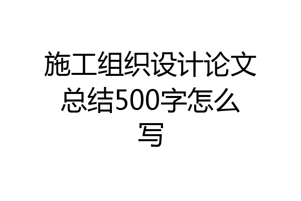 施工组织设计论文总结500字怎么写