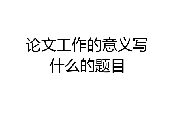 论文工作的意义写什么的题目