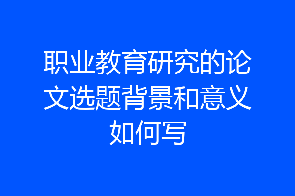 职业教育研究的论文选题背景和意义如何写