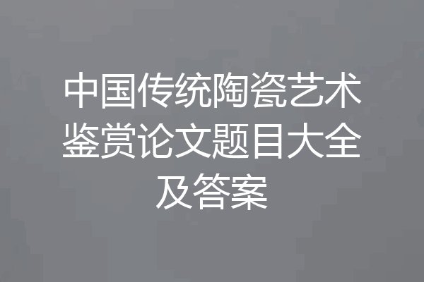 中国传统陶瓷艺术鉴赏论文题目大全及答案