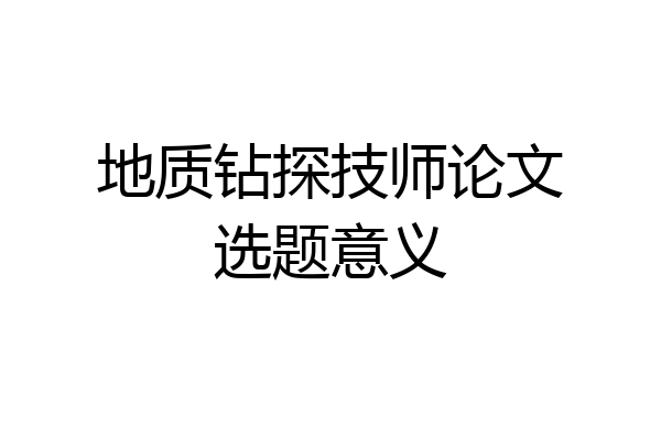 地质钻探技师论文选题意义