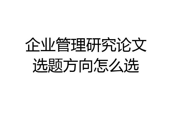 企业管理研究论文选题方向怎么选