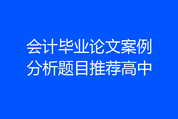 会计毕业论文案例分析题目推荐高中
