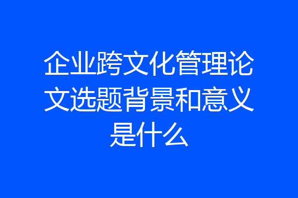 企业跨文化管理论文选题背景和意义是什么