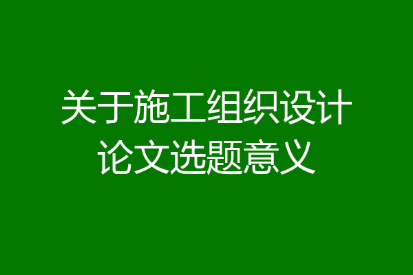 关于施工组织设计论文选题意义