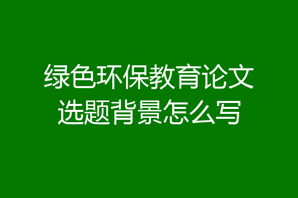 绿色环保教育论文选题背景怎么写