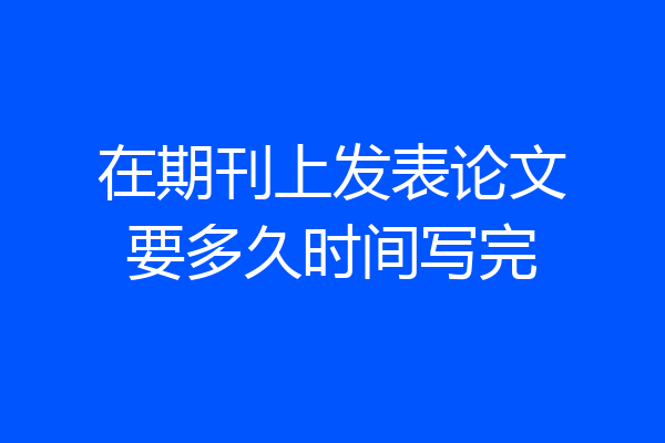在期刊上发表论文要多久时间写完