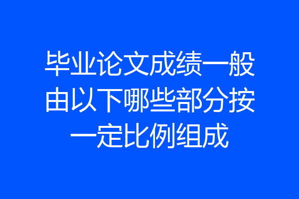 毕业论文成绩一般由以下哪些部分按一定比例组成