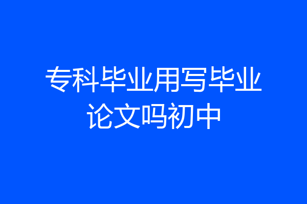 专科毕业用写毕业论文吗初中