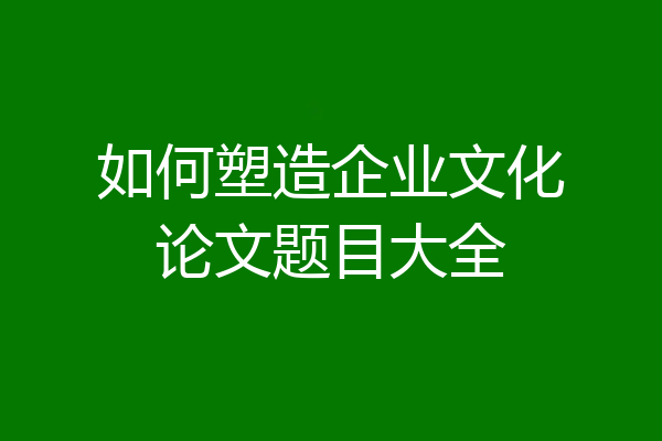 如何塑造企业文化论文题目大全