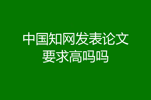 中国知网发表论文要求高吗吗