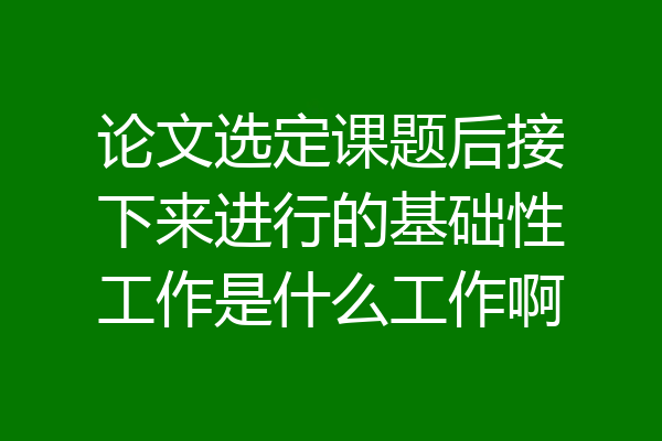 论文选定课题后接下来进行的基础性工作是什么工作啊