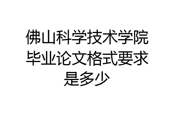 佛山科学技术学院毕业论文格式要求是多少