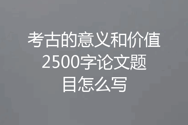 考古的意义和价值2500字论文题目怎么写