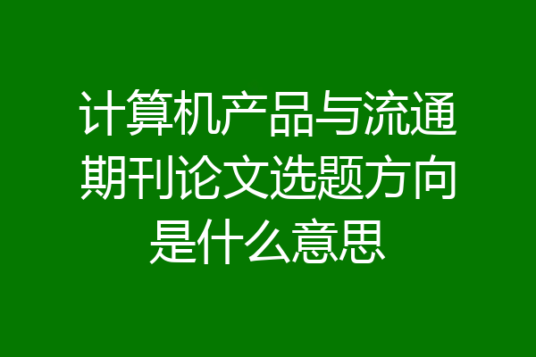 计算机产品与流通期刊论文选题方向是什么意思