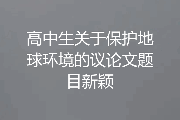 高中生关于保护地球环境的议论文题目新颖