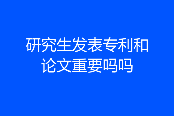 研究生发表专利和论文重要吗吗