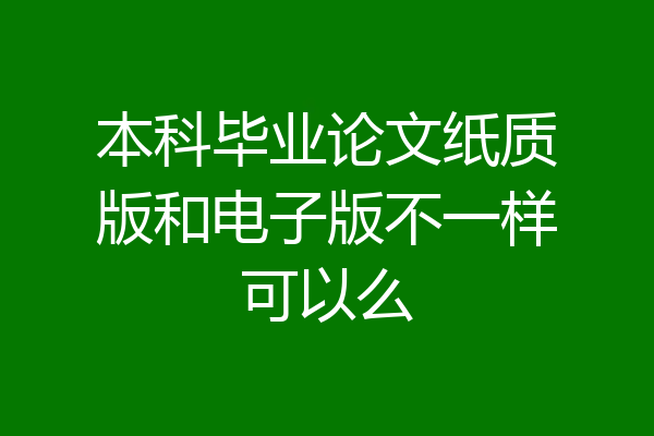 本科毕业论文纸质版和电子版不一样可以么