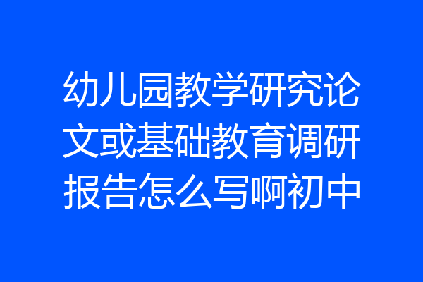 幼儿园教学研究论文或基础教育调研报告怎么写啊初中