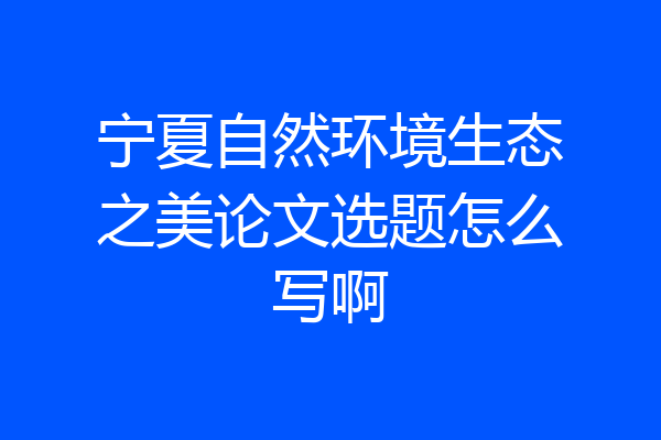 宁夏自然环境生态之美论文选题怎么写啊