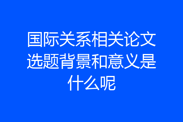国际关系相关论文选题背景和意义是什么呢