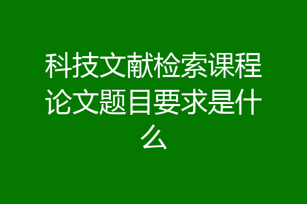科技文献检索课程论文题目要求是什么