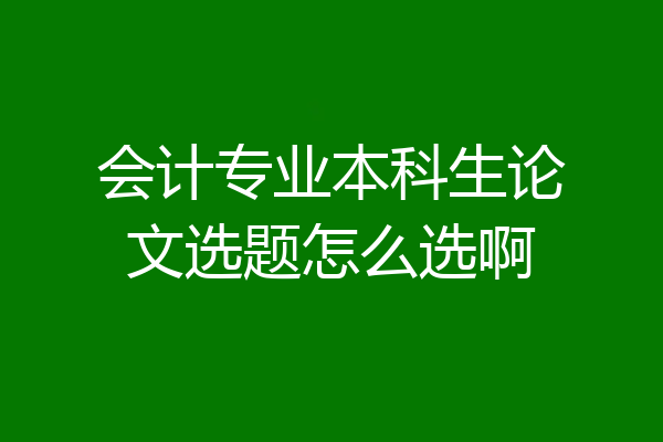 会计专业本科生论文选题怎么选啊