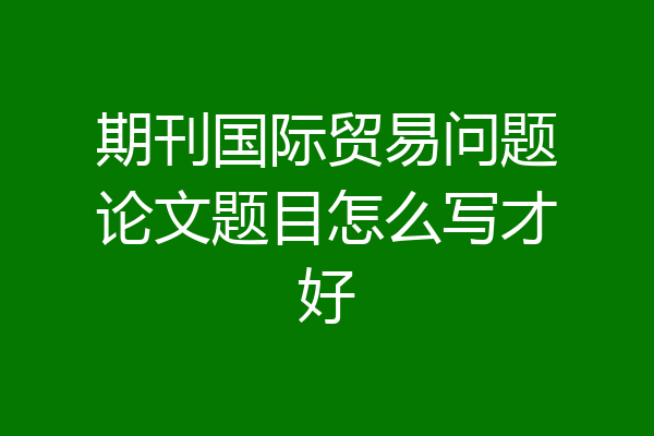 期刊国际贸易问题论文题目怎么写才好