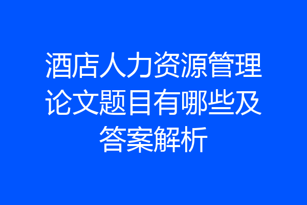 酒店人力资源管理论文题目有哪些及答案解析