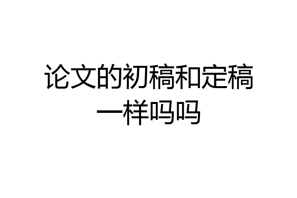 论文的初稿和定稿一样吗吗