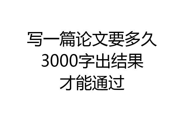 写一篇论文要多久3000字出结果才能通过