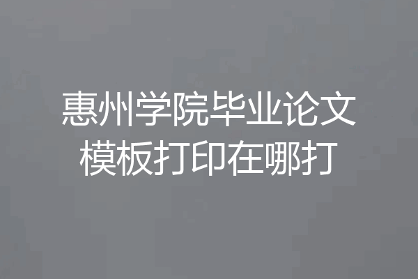 惠州学院毕业论文模板打印在哪打