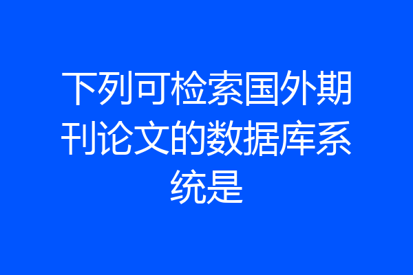 下列可检索国外期刊论文的数据库系统是