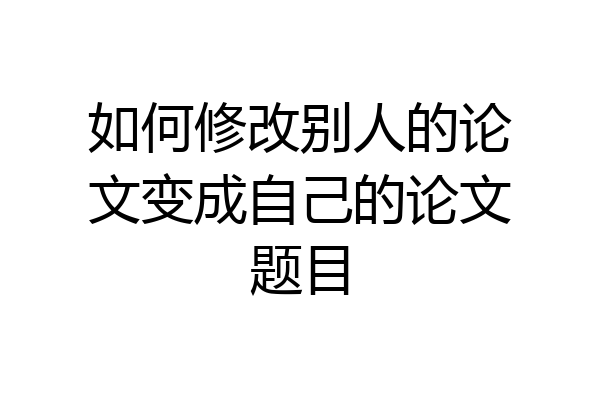 如何修改别人的论文变成自己的论文题目